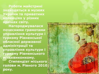 Роботи майстрині
знаходяться в музеях
України та приватних
колекціях у різних
країнах світу.
Нагороджувалася
почесними грамотами
управління культури і
туризму Рівненської
обласної державної
адміністрації та
управління культури і
туризму Рівненського
міськвиконкому.
Стипендіат міського
голови м. Рівного 2010
року.
 