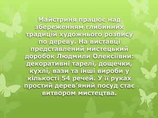 Майстриня працює над
збереженням глибинних
традицій художнього розпису
по дереву. На виставці
представлений мистецький
доробок Людмили Олексіївни:
декоративні тарелі, дощечки,
кухлі, вази та інші вироби у
кількості 54 речей. У її руках
простий дерев’яний посуд стає
витвором мистецтва.
 