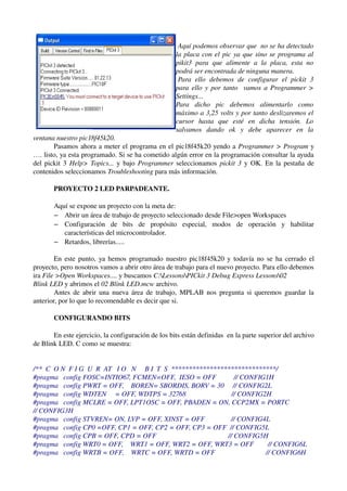 Aquí podemos observar que  no se ha detectado  
                                                    la placa con el pic ya que sino se programa al  
                                                    pikit3   para   que   alimente   a   la   placa,   esta   no  
                                                    podrá ser encontrada de ninguna manera.
                                                     Para   ello   debemos   de   configurar   el   pickit   3 
                                                    para ello y por tanto   vamos a Programmer > 
                                                    Settings...
                                                    Para   dicho   pic   debemos   alimentarlo   como  
                                                    máximo a 3,25 volts y por tanto deslizaremos el  
                                                    cursor   hasta   que   esté   en   dicha   tensión.   Lo  
                                                    salvamos   dando   ok   y   debe   aparecer   en   la  
ventana nuestro pic18f45k20.
       Pasamos ahora a meter el programa en el pic18f45k20 yendo a  Programmer > Program  y 
…. listo, ya esta programado. Si se ha cometido algún error en la programación consultar la ayuda 
del pickit 3  Help> Topics...  y bajo  Programmer  seleccionamos  pickit 3  y OK. En la pestaña de 
contenidos seleccionamos Troubleshooting para más información.

       PROYECTO 2 LED PARPADEANTE.

       Aquí se expone un proyecto con la meta de:
       – Abrir un área de trabajo de proyecto seleccionado desde File>open Workspaces
       – Configuración   de   bits   de   propósito   especial,   modos   de   operación   y   habilitar 
          características del microcontrolador.
       – Retardos, librerías.....

        En este punto, ya hemos programado nuestro pic18f45k20 y todavía no se ha cerrado el 
proyecto, pero nosotros vamos a abrir otro área de trabajo para el nuevo proyecto. Para ello debemos 
ira File >Open Workspaces.... y buscamos C:LessonsPICkit 3 Debug Express Lessons02 
Blink LED y abrimos el 02 Blink LED.mcw archivo.
        Antes de abrir una nueva área de trabajo, MPLAB nos pregunta si queremos guardar la 
anterior, por lo que lo recomendable es decir que si.

       CONFIGURANDO BITS 

       En este ejercicio, la configuración de los bits están definidas  en la parte superior del archivo 
de Blink LED. C como se muestra:


/**  C  O N  F I G  U  R  AT   I O   N     B I  T  S  ******************************/ 
#pragma   config FOSC=INTIO67, FCMEN=OFF,  IESO = OFF          // CONFIG1H 
#pragma   config PWRT = OFF,    BOREN= SBORDIS, BORV = 30     // CONFIG2L 
#pragma   config WDTEN     = OFF, WDTPS = 32768                          // CONFIG2H 
#pragma   config MCLRE = OFF, LPT1OSC = OFF, PBADEN = ON, CCP2MX = PORTC       
// CONFIG3H 
#pragma   config STVREN= ON, LVP = OFF, XINST = OFF               // CONFIG4L 
#pragma   config CP0 =OFF, CP1 = OFF, CP2 = OFF, CP3 = OFF  // CONFIG5L 
#pragma   config CPB = OFF, CPD = OFF                                         // CONFIG5H 
#pragma   config WRT0 = OFF,    WRT1 = OFF, WRT2 = OFF, WRT3 = OFF        // CONFIG6L 
#pragma   config WRTB = OFF,    WRTC = OFF, WRTD = OFF                             // CONFIG6H 
 