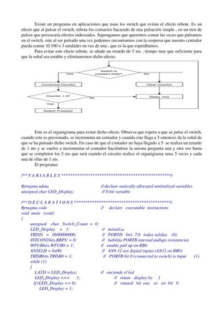 Existe un programa en aplicaciones que usan los switch que evitan el efecto rebote. Es un 
efecto que al pulsar el switch, rebota los contactos haciendo de una pulsación simple , en un tren de 
pulsos que provocaría efectos indeseados. Supongamos que queremos contar las veces que pulsamos 
en el switch, este al ser pulsado una vez podemos encontrarnos con la sorpresa que nuestro contador 
pueda contar 10 100 o 3 unidades en vez de una , que es la que esperábamos.
        Para evitar este efecto rebote, se añade un retardo de 5 ms , tiempo mas que suficiente para 
que la señal sea estable y eliminaremos dicho efecto. 




       Este es el organigrama para evitar dicho efecto. Observa que espera a que se pulse el switch, 
cuando este es presionado, se incrementa un contador y cuando este llega a 5 entonces da la señal de 
que se ha pulsado dicho switch. En caso de que el contador no haya llegado a 5  se realiza un retardo 
de 1 ms y se vuelve a incrementar el contador haciéndose la misma pregunta una y otra vez hasta 
que se completen los 5 ms que será cuando el circuito realice el organigrama unas 5 veces y cada 
una de ellas de 1 ms.
       El programa:

/** V A R I A B L E S *************************************************/ 

#pragma udata                                   // declare statically allocated uinitialized variables 
unsigned char LED_Display;                       // 8­bit variable 

/** D E C L A R A T I O N S *******************************************/ 
#pragma code                                    //     declare   executable  instructions 
void  main   (void) 
{ 
        unsigned    char   Switch_Count  =  0; 
        LED_Display    =   1;                    //   initializa 
        TRISD   =   0b00000000;                  //   PORTD   bits  7:0   todas salidas    (0) 
        INTCON2bits.RBPU = 0;                    //   habilita PORTB internal pullups resistencias
        WPUBbits.WPUB0 = 1;                     //   enable pull up on RB0 
        ANSELH = 0x00;                           //   AN8­12 are digital inputs (AN12 on RB0) 
        TRISBbits.TRISB0 = 1;                     //   PORTB bit 0 (connected to switch) is input       (1) 
        while (1) 
        { 
            LATD = LED_Display;                 //   enciende el led
            LED_Display <<=      1;                       //   rotate   display by     1 
           if (LED_Display == 0)                          //   rotated   bit  out,   so   set  bit   0 
                LED_Display = 1; 
 
