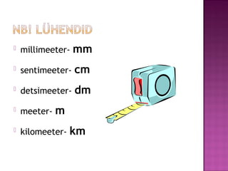  millimeeter- mm
 sentimeeter- cm
 detsimeeter- dm
 meeter- m
 kilomeeter- km
 