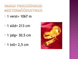  1 verst= 1067 m
 1 süld= 213 cm
 1 jalg= 30,5 cm
 1 toll= 2,5 cm
 