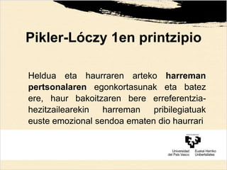 Pikler-Lóczy 1en printzipio
Heldua eta haurraren arteko harreman
pertsonalaren egonkortasunak eta batez
ere, haur bakoitzaren bere erreferentzia-
hezitzailearekin harreman pribilegiatuak
euste emozional sendoa ematen dio haurrari
 