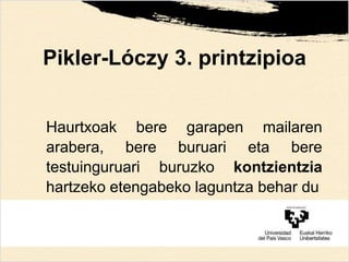Pikler-Lóczy 3. printzipioa
Haurtxoak bere garapen mailaren
arabera, bere buruari eta bere
testuinguruari buruzko kontzientzia
hartzeko etengabeko laguntza behar du
 