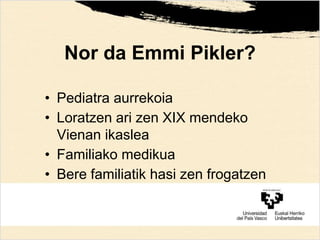 Nor da Emmi Pikler?
• Pediatra aurrekoia
• Loratzen ari zen XIX mendeko
Vienan ikaslea
• Familiako medikua
• Bere familiatik hasi zen frogatzen
 