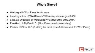 Who’s Steve?
● Working with WordPress for 8+ years.
● Lead organizer of WordPress NYC Meetup since August 2008.
● Lead/Co-Organizer of WordCampNYC 2009,2010,2012,2014.
● President of SlipFire LLC. (WordPress development shop)
● Partner of Piklist LLC (Building the most powerful framework for WordPress)
 
