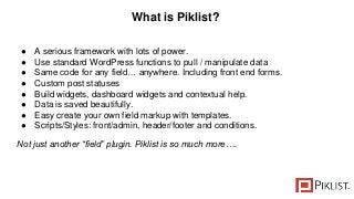 What is Piklist?
● A serious framework with lots of power.
● Use standard WordPress functions to pull / manipulate data
● Same code for any field… anywhere. Including front end forms.
● Custom post statuses
● Build widgets, dashboard widgets and contextual help.
● Data is saved beautifully.
● Easy create your own field markup with templates.
● Scripts/Styles: front/admin, header/footer and conditions.
Not just another “field” plugin. Piklist is so much more….
 