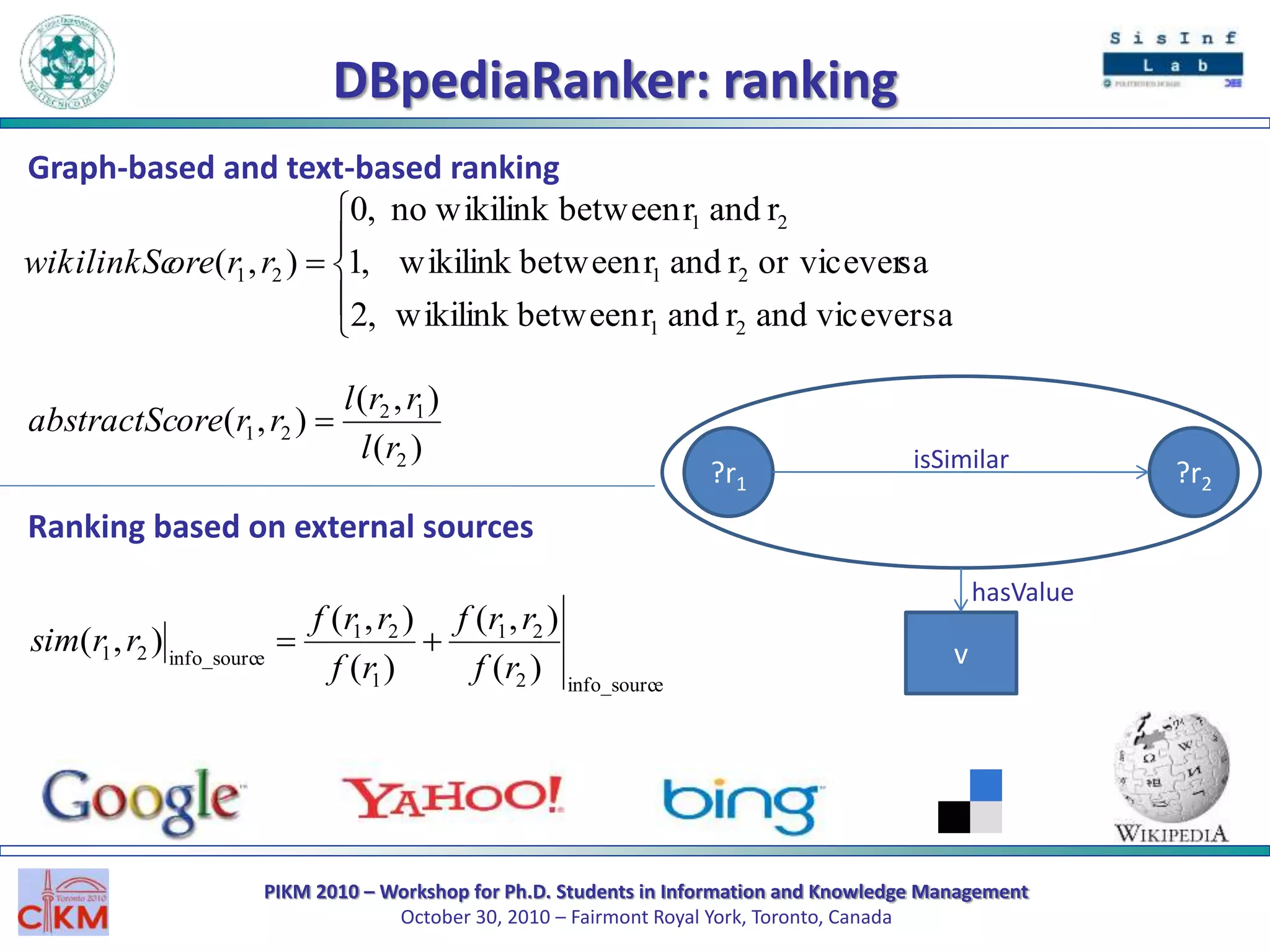 PIKM 2010 – Workshop for Ph.D. Students in Information and Knowledge Management
October 30, 2010 – Fairmont Royal York, Toronto, Canada
DBpediaRanker: ranking
?r1 ?r2
isSimilar
v
hasValue
einfo_sourc2
21
1
21
einfo_sourc21
)(
),(
)(
),(
),(
rf
rrf
rf
rrf
rrsim 






viceversaandrandrbetweenwikilink,2
saor viceverrandrbetweenkwikilin,1
randrbetweenwikilinkno,0
),(
21
21
21
21 rrorewikilinkSc
)(
),(
),(
2
12
21
rl
rrl
rroreabstractSc 
Graph-based and text-based ranking
Ranking based on external sources
 