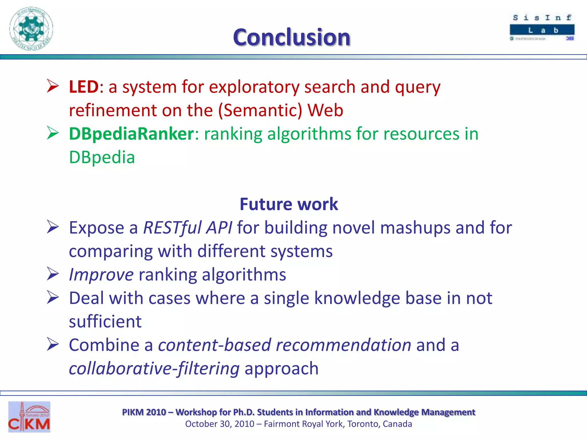 PIKM 2010 – Workshop for Ph.D. Students in Information and Knowledge Management
October 30, 2010 – Fairmont Royal York, Toronto, Canada
Conclusion
 LED: a system for exploratory search and query
refinement on the (Semantic) Web
 DBpediaRanker: ranking algorithms for resources in
DBpedia
Future work
 Expose a RESTful API for building novel mashups and for
comparing with different systems
 Improve ranking algorithms
 Deal with cases where a single knowledge base in not
sufficient
 Combine a content-based recommendation and a
collaborative-filtering approach
 