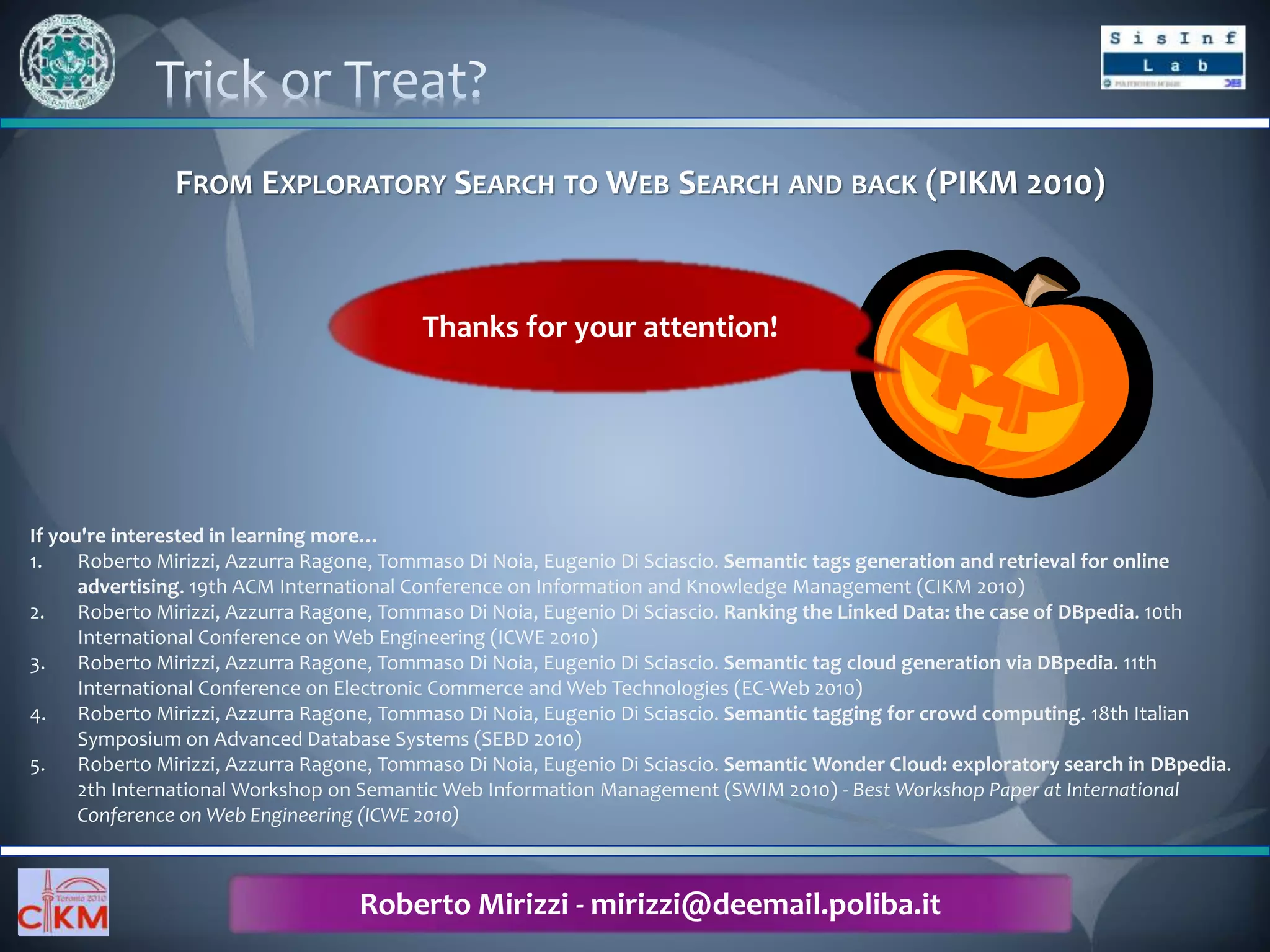 PIKM 2010 – Workshop for Ph.D. Students in Information and Knowledge Management
October 30, 2010 – Fairmont Royal York, Toronto, Canada
FROM EXPLORATORY SEARCH TO WEB SEARCH AND BACK (PIKM 2010)
If you're interested in learning more…
1. Roberto Mirizzi, Azzurra Ragone, Tommaso Di Noia, Eugenio Di Sciascio. Semantic tags generation and retrieval for online
advertising. 19th ACM International Conference on Information and Knowledge Management (CIKM 2010)
2. Roberto Mirizzi, Azzurra Ragone, Tommaso Di Noia, Eugenio Di Sciascio. Ranking the Linked Data: the case of DBpedia. 10th
International Conference on Web Engineering (ICWE 2010)
3. Roberto Mirizzi, Azzurra Ragone, Tommaso Di Noia, Eugenio Di Sciascio. Semantic tag cloud generation via DBpedia. 11th
International Conference on Electronic Commerce and Web Technologies (EC-Web 2010)
4. Roberto Mirizzi, Azzurra Ragone, Tommaso Di Noia, Eugenio Di Sciascio. Semantic tagging for crowd computing. 18th Italian
Symposium on Advanced Database Systems (SEBD 2010)
5. Roberto Mirizzi, Azzurra Ragone, Tommaso Di Noia, Eugenio Di Sciascio. Semantic Wonder Cloud: exploratory search in DBpedia.
2th International Workshop on Semantic Web Information Management (SWIM 2010) - Best Workshop Paper at International
Conference on Web Engineering (ICWE 2010)
Roberto Mirizzi - mirizzi@deemail.poliba.it
Thanks for your attention!
 