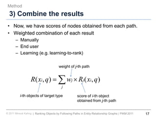 17Ranking Objects by Following Paths in Entity-Relationship Graphs© 2011 Minsuk Kahng PIKM 2011||
3) Combine the results
• Now, we have scores of nodes obtained from each path.
• Weighted combination of each result
– Manually
– End user
– Learning (e.g. learning-to-rank)
Method
∑ ×=
j
ijji qxRwqxR ),(),(
i-th objects of target type
weight of j-th path
score of i-th object
obtained from j-th path
 