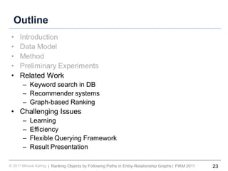 23Ranking Objects by Following Paths in Entity-Relationship Graphs© 2011 Minsuk Kahng PIKM 2011||
Outline
• Introduction
• Data Model
• Method
• Preliminary Experiments
• Related Work
– Keyword search in DB
– Recommender systems
– Graph-based Ranking
• Challenging Issues
– Learning
– Efficiency
– Flexible Querying Framework
– Result Presentation
 