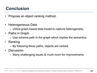 26Ranking Objects by Following Paths in Entity-Relationship Graphs© 2011 Minsuk Kahng PIKM 2011||
Conclusion
• Propose an object ranking method.
• Heterogeneous Data
– Utilize graph-based data model to capture heterogeneity.
• Paths in Graph
– Use schema path in the graph which implies the semantics.
• Ranking
– By following these paths, objects are ranked.
• Discussion
– Many challenging issues & much room for improvements
 