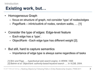 7Ranking Objects by Following Paths in Entity-Relationship Graphs© 2011 Minsuk Kahng PIKM 2011||
Existing work, but…
• Homogeneous Graph
– focus on structure of graph, not consider ‘type’ of nodes/edges
– PageRank – inlink/outlink of nodes, random walks, … [1]
• Consider the type of edges: Edge-level feature
– Each edge has a ‘type’.
– ObjectRank - Each edge type has different weight [2].
• But still, hard to capture semantics
– Importance of edge type is always same regardless of tasks
Introduction
[1] Brin and Page. … hypertextual web search engine. In WWW, 1998.
[2] Balmin et al. Objectrank: authority-based keyword search …. In VLDB, 2004.
 