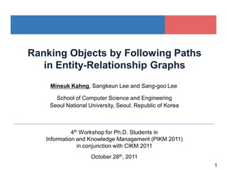 1
Ranking Objects by Following Paths
in Entity-Relationship Graphs
Seoul National University, Seoul, Republic of Korea
4th Workshop for Ph.D. Students in
Information and Knowledge Management (PIKM 2011)
in conjunction with CIKM 2011
School of Computer Science and Engineering
October 28th, 2011
Minsuk Kahng, Sangkeun Lee and Sang-goo Lee
 