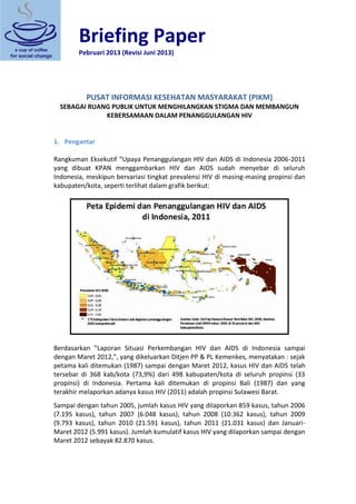 Briefing Paper 
Pebruari 2013 (Revisi Juni 2013) 
PUSAT INFORMASI KESEHATAN MASYARAKAT (PIKM) SEBAGAI RUANG PUBLIK UNTUK MENGHILANGKAN STIGMA DAN MEMBANGUN KEBERSAMAAN DALAM PENANGGULANGAN HIV 
1. Pengantar 
Rangkuman Eksekutif ”Upaya Penanggulangan HIV dan AIDS di Indonesia 2006-2011 yang dibuat KPAN menggambarkan HIV dan AIDS sudah menyebar di seluruh Indonesia, meskipun bervariasi tingkat prevalensi HIV di masing-masing propinsi dan kabupaten/kota, seperti terlihat dalam grafik berikut: Berdasarkan ”Laporan Situasi Perkembangan HIV dan AIDS di Indonesia sampai dengan Maret 2012,”, yang dikeluarkan Ditjen PP & PL Kemenkes, menyatakan : sejak petama kali ditemukan (1987) sampai dengan Maret 2012, kasus HIV dan AIDS telah tersebar di 368 kab/kota (73,9%) dari 498 kabupaten/kota di seluruh propinsi (33 propinsi) di Indonesia. Pertama kali ditemukan di propinsi Bali (1987) dan yang terakhir melaporkan adanya kasus HIV (2011) adalah propinsi Sulawesi Barat. Sampai dengan tahun 2005, jumlah kasus HIV yang dilaporkan 859 kasus, tahun 2006 (7.195 kasus), tahun 2007 (6.048 kasus), tahun 2008 (10.362 kasus), tahun 2009 (9.793 kasus), tahun 2010 (21.591 kasus), tahun 2011 (21.031 kasus) dan Januari- Maret 2012 (5.991 kasus). Jumlah kumulatif kasus HIV yang dilaporkan sampai dengan Maret 2012 sebayak 82.870 kasus.  