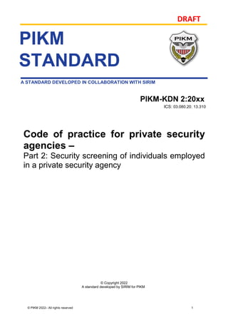 DRAFT
© PIKM 2022– All rights reserved 1
A STANDARD DEVELOPED IN COLLABORATION WITH SIRIM
© Copyright 2022
A standard developed by SIRIM for PIKM
PIKM
STANDARD
PIKM-KDN 2:20xx
ICS: 03.080.20; 13.310
Code of practice for private security
agencies –
Part 2: Security screening of individuals employed
in a private security agency
 