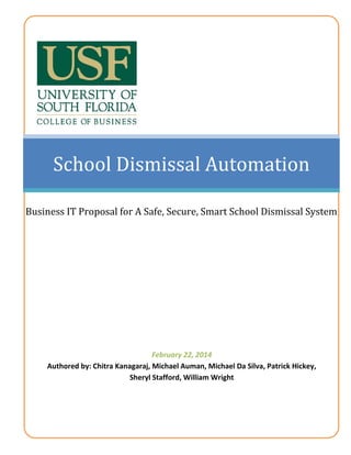 [Type text] Page 0
School Dismissal Automation
Business IT Proposal for A Safe, Secure, Smart School Dismissal System
February 22, 2014
Authored by: Chitra Kanagaraj, Michael Auman, Michael Da Silva, Patrick Hickey,
Sheryl Stafford, William Wright
 