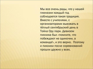 Мы все очень рады, что у нашей гимназии каждый год соблюдается такая традиция. Вместе с учителями, с организаторами выезжать в тёплый сентябрьский день в Тойла Ору парк. Девизом пикника был «помните, что побеждают не одиночки, а команда!», и это верно.  Поэтому и пикники после соревнований прошли дружно у всех. 