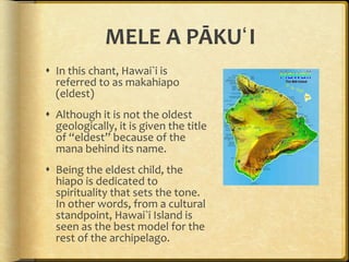 MELE A PĀKUʻI In this chant, Hawai`i is referred to as makahiapo (eldest) Although it is not the oldest geologically, it is given the title of “eldest” because of the mana behind its name.  Being the eldest child, the hiapo is dedicated to spirituality that sets the tone. In other words, from a cultural standpoint, Hawai`i Island is seen as the best model for the rest of the archipelago. 