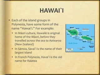HAWAI`I Each of the island groups in Polynesia, have some form of the name “Hawai`i.” For example: In Māori culture, Hawaiki is original home of the Māori, before they travelled across the sea to Aotearoa (New Zealand) In Sāmoa, Savai`i is the name of their largest island In French Polynesia, Havai`i is the old name for Raiatea  