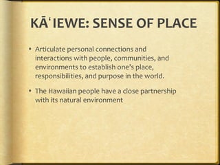 KĀʻIEWE: SENSE OF PLACE Articulate personal connections and interactions with people, communities, and environments to establish one’s place, responsibilities, and purpose in the world.  The Hawaiian people have a close partnership with its natural environment 