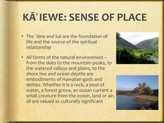 KĀʻIEWE: SENSE OF PLACE The `āina and kai are the foundation of life and the source of the spiritual relationship All forms of the natural environment – from the skies to the mountain peaks, to the watered valleys and plains, to the shore line and ocean depths are embodiments of Hawaiian gods and deities. Whether it is a rock, a pool of water, a forest grove, an ocean current a small creature from the ocean, land or air, all are valued as culturally significant 