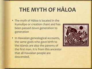 THE MYTH OF HĀLOA The myth of Hāloa is located in the Kumulipo or creation chant and has been passed down generation to generation In Hawaiian genealogical accounts, the same gods who gave birth to the islands are also the parents of the first man. It is from this ancestor that all Hawaiian people are descended.  