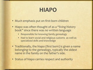 HIAPO Much emphasis put on first-born children Hiapo was often thought of as a “living history book” since there was no written language Responsible for knowing family genealogy Had to learn social and religious customs  as well as specialized skills and knowledge Traditionally, the hiapo (first born) is given a name belonging to the genealogy, typically the oldest name in the family on the father’s side. Status of hiapo carries respect and authority 
