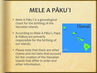 MELE A PĀKU`I Mele A Pāku`i is a genealogical chant for the birthing of the Hawaiian islands. According to Mele A Pākuʻi, Papa & Wākea are primarily responsible for the birthing of our islands. Please note that there are other chants and moʻolelo that account for the creation of the Hawaiian islands that differ in order and other information. 