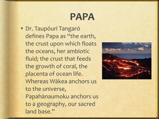 PAPA Dr. Taupōuri Tangarō defines Papa as “the earth, the crust upon which floats the oceans, her ambiotic fluid; the crust that feeds the growth of coral, the placenta of ocean life. Whereas Wākea anchors us to the universe, Papahānaumoku anchors us to a geography, our sacred land base.” 