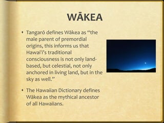 WĀKEA Tangarō defines Wākea as “the male parent of premordial origins, this informs us that Hawaiʻi’s traditional consciousness is not only land-based, but celestial, not only anchored in living land, but in the sky as well.”  The Hawaiian Dictionary defines Wākea as the mythical ancestor of all Hawaiians. 