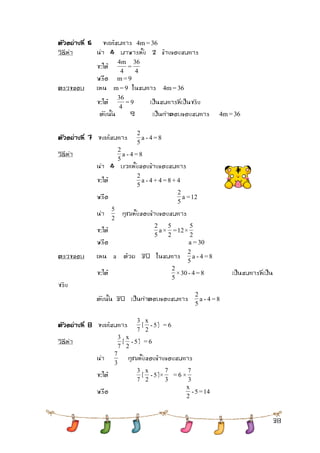 38 
ตัวอย่างที่6 จงแก้สมการ 4m = 36 
วิธีทา นา 4 มาหารทั้ง 2 ข้างของสมการ 
จะได้ 
4 
36 
= 
4 
4m 
หรือ m = 9 
ตรวจสอบ แทน m = 9 ในสมการ 4m = 36 
จะได้ = 9 
4 
36 
เป็นสมการที่เป็นจริง 
ดังนั้น 9 เป็นคาตอบของสมการ 4m = 36 
ตัวอย่างที่7 จงแก้สมการ a - 4 = 8 
5 
2 
วิธีทา a - 4 = 8 
5 
2 
นา 4 บวกทั้งสองข้างของสมการ 
จะได้ a - 4 + 4 = 8 + 4 
5 
2 
หรือ a = 12 
5 
2 
นา 
2 
5 
คูณทั้งสองข้างของสมการ 
จะได้ 
2 
5 
= 12 × 
2 
5 
a × 
5 
2 
หรือ a = 30 
ตรวจสอบ แทน a ด้วย 30 ในสมการ a - 4 = 8 
5 
2 
จะได้ ×30 - 4 = 8 
5 
2 
เป็นสมการที่เป็น 
จริง 
ดังนั้น 30 เป็นคาตอบของสมการ a - 4 = 8 
5 
2 
ตัวอย่างที่ 8 จงแก้สมการ 
7 
3 
( - 5 
2 
x 
) = 6 
วิธีทา 
7 
3 
( - 5 
2 
x 
) = 6 
นา 
3 
7 
คูณทั้งสองข้างของสมการ 
จะได้ 
7 
3 
( - 5 
2 
x 
) 
3 
7 
× = 6 
3 
7 
× 
หรือ - 5 = 14 
2 
x 
 
