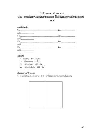 40 
ใบกิจกรรม แก้วกระดาษ 
เรื่อง การแก้สมการเชิงเส้นตัวแปรเดียว โดยใช้สมบัติการเท่ากันของการ บวก 
สมาชิกในกลุ่ม 
ชื่อ___________________________________ห้อง_____________ เลขที่____________ 
ชื่อ___________________________________ห้อง_____________ เลขที่____________ 
ชื่อ___________________________________ห้อง_____________ เลขที่____________ 
ชื่อ___________________________________ห้อง_____________ เลขที่____________ 
อุปกรณ์ 
1. กระดาษ A4 1 แผ่น 
2. แก้วกระดาษ 1 ใบ 
3. เหรียญสีแดง 20 อัน 
4. เหรียญสีน้าเงิน 20 อัน 
ขั้นตอนการทากิจกรรม 
1. ให้นักเรียนพับครึ่งกระดาษ A4 แล้วใช้สีขีดแบ่งครึ่งกระดาษให้ชัดเจน 
 