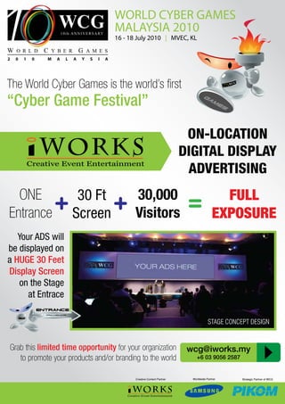 WORLD CYBER GAMES
                                                MALAYSIA 2010
                                                16 - 18 July 2010 | MVEC, KL


2   0   1   0   M   A   L   A   Y   S   I   A




The World Cyber Games is the world’s first
“Cyber Game Festival”

                                                                                   ON-LOCATION
                                                                                  DIGITAL DISPLAY
                                                                                   ADVERTISING
  ONE       30 Ft   30,000                                                                          FULL
Entrance
         + Screen + Visitors                                                       =              EXPOSURE
   Your ADS will
be displayed on
a HUGE 30 Feet
Display Screen
   on the Stage
      at Entrace

                                                                                               STAGE CONCEPT DESIGN


Grab this limited time opportunity for your organization                           wcg@iworks.my
   to promote your products and/or branding to the world                              +6 03 9056 2587


                                                       Creative Content Partner     Worldwide Partner     Strategic Partner of WCG
 