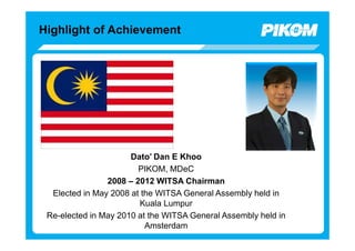 Highlight of Achievement




                      Dato’ Dan E Khoo
                        PIKOM, MDeC
                2008 – 2012 WITSA Chairman
  Elected in May 2008 at the WITSA General Assembly held in
                        Kuala Lumpur
 Re-elected in May 2010 at the WITSA General Assembly held in
                          Amsterdam
 