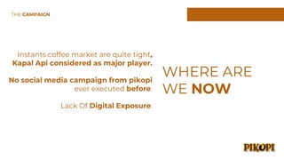 Instants coffee market are quite tight,
Kapal Api considered as major player.
No social media campaign from pikopi
ever executed before.
Lack Of Digital Exposure.
WHERE ARE
WE NOW
THE CAMPAIGN
 