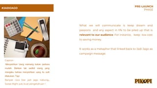 #JADIJAGO
PRE-LAUNCH
PHASE
What we will communicate is keep dream and
passions and any aspect in life to be piled up that is
relevant to our audience. For instance, keep low cost
to saving money.
It works as a metaphor that linked back to Jadi Jago as
campaign message.
Caption :
Menyisihkan Uang memang bukan perkara
mudah. Bahkan tak sedikit orang yang
mengaku bahwa menyisihkan uang itu sulit
dilakukan. Tapi
Banyak cara biar jadi jago nabung,,
Swipe Right yuk, buat pengetahuan !
 