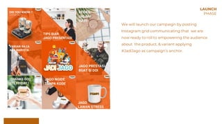 We will launch our campaign by posting
Instagram grid communicating that we are
now ready to roll to empowering the audience
about the product, & variant applying
#JadiJago as campaign’s anchor.
LAUNCH
PHASE
 