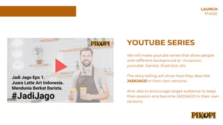 YOUTUBE SERIES
We will make youtube series that show people
with different background ie : muisician,
youtuber, barista, illustrator, etc.
The story telling will show how they describe
JADIJAGO in their own versions.
And also to encourage target audience to keep
their passion and become JADIJAGO in their own
versions.
LAUNCH
PHASE
 