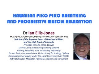 HAWAIIAN PIKO PIKO BREATHINGAND PROGRESSIVE MUSCLE RELAXATION DrIan Ellis-JonesBA, LLB (Syd), LLM, PhD (UTS), Dip Relig Stud (LCIS), Adv Mgmt Cert (STC)Solicitor of the Supreme Court of New South Walesand the High Court of AustraliaPrincipal, Ian Ellis-Jones, LawyerDirector, Ellis-Jones Enterprises Pty LimitedVisiting Associate, NSW Institute of PsychiatryFormer Senior Lecturer-in-Law, University of Technology, SydneyCommissioner of Inquiry under the Local Government Act (NSW)Retreat Director, Mediator, Facilitator, Trainer and Consultant 