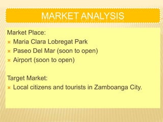 MARKET ANALYSIS
Market Place:
 Maria Clara Lobregat Park

 Paseo Del Mar (soon to open)

 Airport (soon to open)



Target Market:
 Local citizens and tourists in Zamboanga City.
 