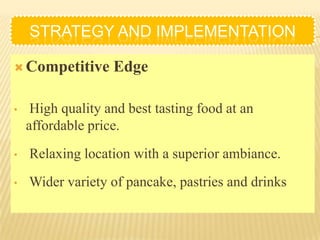 STRATEGY AND IMPLEMENTATION

 Competitive      Edge

•    High quality and best tasting food at an
    affordable price.
•   Relaxing location with a superior ambiance.
•   Wider variety of pancake, pastries and drinks
 