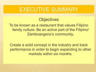 EXECUTIVE SUMMARY
                   Objectives
To be known as a restaurant that values Filipino
  family culture. Be an active part of the Filipino/
           Zamboangeno’s community.

Create a solid concept in the industry and track
performance in order to begin expanding to other
           markets within six months.
 