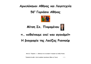 Μίτση Σκ. Πικραμένου. «… πεθαίνουμε εκεί που αγαπάμε!» Η βιογραφία της Λουΐζας Ριανκούρ.
Περιβαλλοντική ομάδα: «Αστικό περιβάλλον Αμπελόκηπων Αθήνας και Τέχνες» ~ 1 ~
Αμπελόκηποι Αθήνας και Λογοτεχνία
56ο
Γυμνάσιο Αθήνας
Μίτση Σκ. Πικραμένου
«… πεθαίνουμε εκεί που αγαπάμε!»
Η βιογραφία της Λουΐζας Ριανκούρ
 