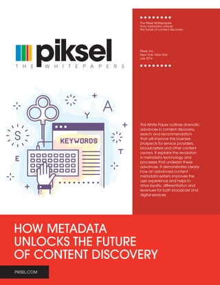 PIKSEL.COM
HOW METADATA
UNLOCKS THE FUTURE
OF CONTENT DISCOVERY
W H I T E P A P E R ST H E
This White Paper outlines dramatic
advances in content discovery,
search and recommendation
that will improve the business
prospects for service providers,
broadcasters and other content
owners. It explains the revolution
in metadata technology and
processes that underpin these
advances. It demonstrates clearly
how an advanced content
metadata system improves the
user experience and helps to
drive loyalty, differentiation and
revenues for both broadcast and
digital services.
The Piksel Whitepapers
How metadata unlocks
the future of content discovery
Piksel, Inc.
New York. New York.
July 2016
PIKSEL.COM
 