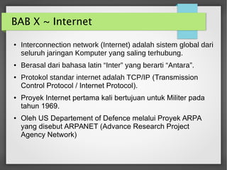 BAB X ~ Internet
● Interconnection network (Internet) adalah sistem global dari
seluruh jaringan Komputer yang saling terhubung.
● Berasal dari bahasa latin “Inter” yang berarti “Antara”.
● Protokol standar internet adalah TCP/IP (Transmission
Control Protocol / Internet Protocol).
● Proyek Internet pertama kali bertujuan untuk Militer pada
tahun 1969.
● Oleh US Departement of Defence melalui Proyek ARPA
yang disebut ARPANET (Advance Research Project
Agency Network)