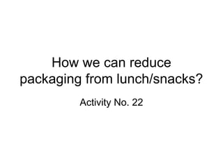 How we can reduce
packaging from lunch/snacks?
Activity No. 22
 