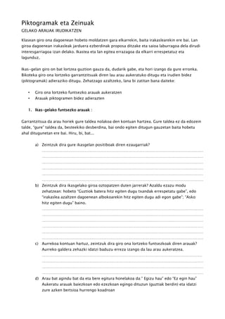 Piktogramak eta Zeinuak
GELAKO ARAUAK IRUDIKATZEN
Klasean giro ona dagoenean hobeto moldatzen gara elkarrekin, baita irakaslearekin ere bai. Lan
giroa dagoenean irakasleak jarduera ezberdinak proposa ditzake eta saioa laburragoa dela dirudi
interesgarriagoa izan delako. Ikastea eta lan egitea errazagoa da elkarri errespetatuz eta
lagunduz,
Ikas-gelan giro on bat lortzea guztion gauza da, dudarik gabe, eta hori izango da gure erronka.
Bikoteka giro ona lortzeko garrantzitsuak diren lau arau aukeratuko ditugu eta irudien bidez
(piktogramak) adieraziko ditugu. Zehatzago azaltzeko, lana bi zatitan bana daiteke:
• Giro ona lortzeko funtsezko arauak aukeratzen
• Arauak piktogramen bidez adierazten
1. Ikas-gelako funtsezko arauak :
Garrantzitsua da arau horiek gure taldea nolakoa den kontuan hartzea. Gure taldea ez da edozein
talde, “gure” taldea da, besteekiko desberdina, bai ondo egiten ditugun gauzetan baita hobetu
ahal ditugunetan ere bai. Hiru, bi, bat...
a) Zeintzuk dira gure ikasgelan positiboak diren ezaugarriak?
.......................................................................................................................................
.......................................................................................................................................
.......................................................................................................................................
.......................................................................................................................................
.......................................................................................................................................
.......................................................................................................................................
b) Zeintzuk dira ikasgelako giroa oztopatzen duten jarrerak? Azaldu ezazu modu
zehatzean: hobeto “Guztiok batera hitz egiten dugu txandak errespetatu gabe”, edo
“irakaslea azaltzen dagoenean albokoarekin hitz egiten dugu adi egon gabe”; “Asko
hitz egiten dugu” baino.
.......................................................................................................................................
.......................................................................................................................................
.......................................................................................................................................
.......................................................................................................................................
.......................................................................................................................................
.......................................................................................................................................
c) Aurrekoa kontuan hartuz, zeintzuk dira giro ona lortzeko funtsezkoak diren arauak?
Aurreko galdera zehazki idatzi baduzu erreza izango da lau arau aukeratzea.
......................................................................................................................................
.......................................................................................................................................
.......................................................................................................................................
.......................................................................................................................................
d) Arau bat agindu bat da eta bere egitura honelakoa da:” Egizu hau” edo “Ez egin hau”
Aukeratu arauak baiezkoan edo ezezkoan egingo dituzun (guztiak berdin) eta idatzi
zure azken bertsioa hurrengo koadroan
 