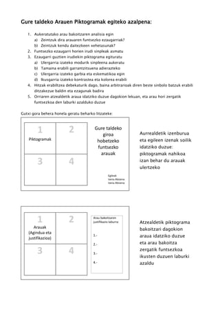 Gure taldeko Arauen Piktogramak egiteko azalpena:
1. Aukeratutako arau bakoitzaren analisia egin
a) Zeintzuk dira arauaren funtsezko ezaugarriak?
b) Zeintzuk kendu daitezkeen xehetasunak?
2. Funtsezko ezaugarri horien irudi sinpleak asmatu
3. Ezaugarri guztien irudiekin piktograma egituratu
a) Ulergarria izateko modurik sinpleena aukeratu
b) Tamaina erabili garrantzitsuena adierazteko
c) Ulergarria izateko garbia eta eskematikoa egin
d) Ikusgarria izateko kontrastea eta kolorea erabili
4. Hitzak erabiltzea debekaturik dago, baina arbitrarioak diren beste sinbolo batzuk erabili
ditzakezue baldin eta ezagunak badira
5. Orriaren atzealdetik araua idatziko duzue dagokion lekuan, eta arau hori zergatik
funtsezkoa den laburki azalduko duzue
Gutxi gora behera honela geratu beharko litzateke:
Gure taldeko
giroa
hobetzeko
funtsezko
arauak
Egileak
Izena Abizena
Izena Abizena
Aurrealdetik izenburua
eta egileen izenak soilik
idatziko duzue:
piktogramak nahikoa
izan behar du arauak
ulertzeko
Atzealdetik piktograma
bakoitzari dagokion
araua idatziko duzue
eta arau bakoitza
zergatik funtsezkoa
ikusten duzuen laburki
azaldu
Arauak
(Agindua eta
justifikazioa)
Arau bakoitzaren
justifikazio laburra:
1.-
2.-
3.-
4.-
Piktogramak
1 2
43
1 2
3 4
 